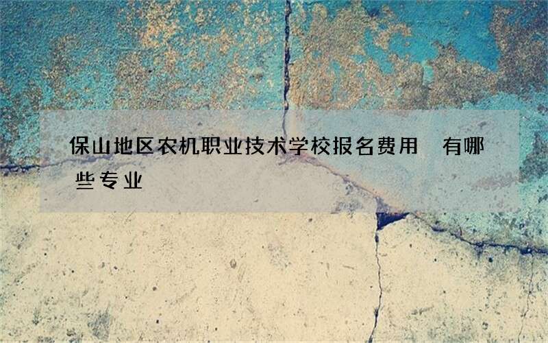 保山地区农机职业技术学校报名费用 有哪些专业